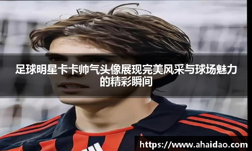 足球明星卡卡帅气头像展现完美风采与球场魅力的精彩瞬间